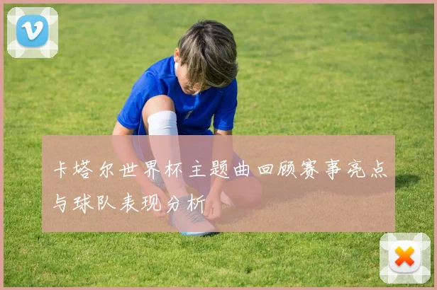 卡塔尔世界杯主题曲回顾赛事亮点与球队表现分析