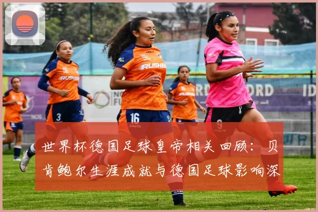 世界杯德国足球皇帝相关回顾：贝肯鲍尔生涯成就与德国足球影响深度解读