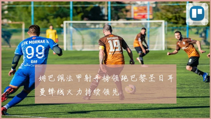 姆巴佩法甲射手榜领跑巴黎圣日耳曼锋线火力持续领先