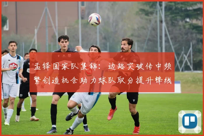 孟铎国家队集锦：边路突破传中频繁创造机会助力球队取分提升锋线威胁