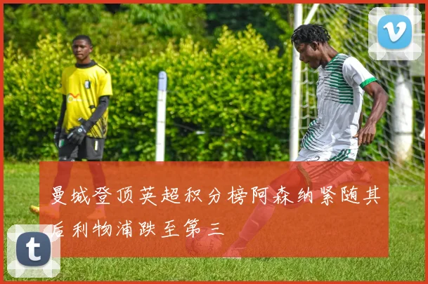 曼城登顶英超积分榜阿森纳紧随其后利物浦跌至第三