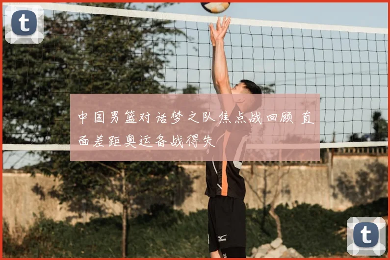 中国男篮对话梦之队焦点战回顾 直面差距奥运备战得失
