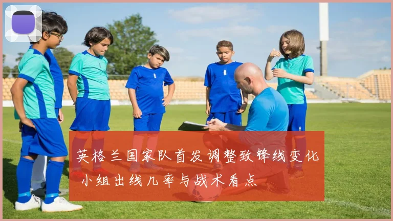 英格兰国家队首发调整致锋线变化 小组出线几率与战术看点