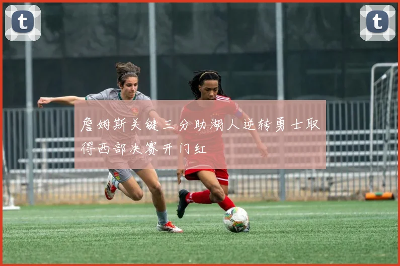 詹姆斯关键三分助湖人逆转勇士取得西部决赛开门红