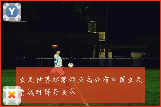 女足世界杯赛程正式公布中国女足首战对阵丹麦队