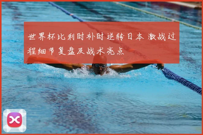 世界杯比利时补时逆转日本 激战过程细节复盘及战术亮点