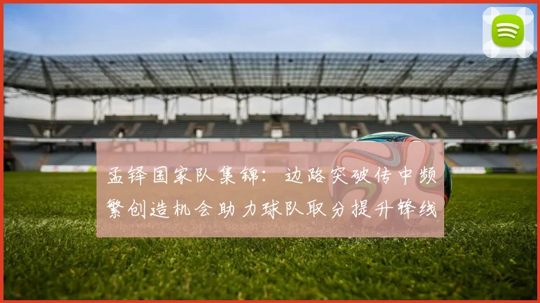 孟铎国家队集锦：边路突破传中频繁创造机会助力球队取分提升锋线威胁