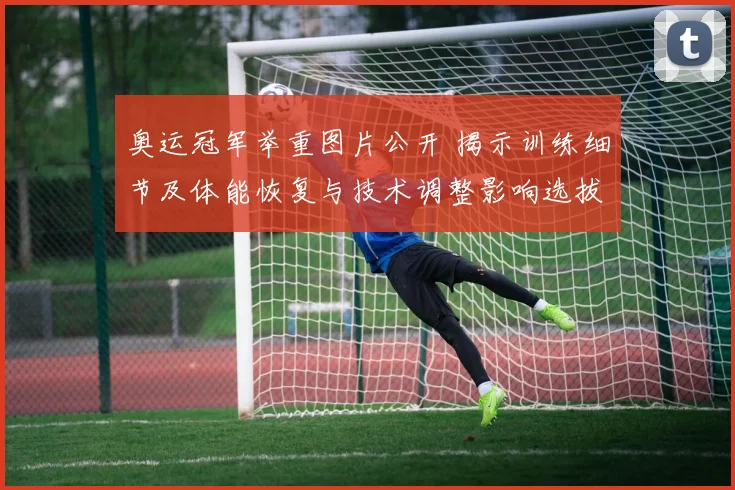 奥运冠军举重图片公开 揭示训练细节及体能恢复与技术调整影响选拔