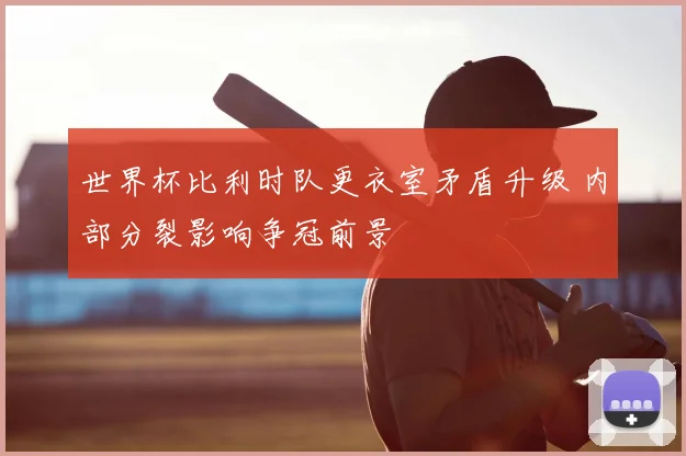 世界杯比利时队更衣室矛盾升级 内部分裂影响争冠前景