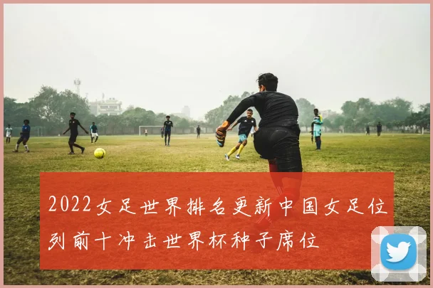 2022女足世界排名更新中国女足位列前十冲击世界杯种子席位