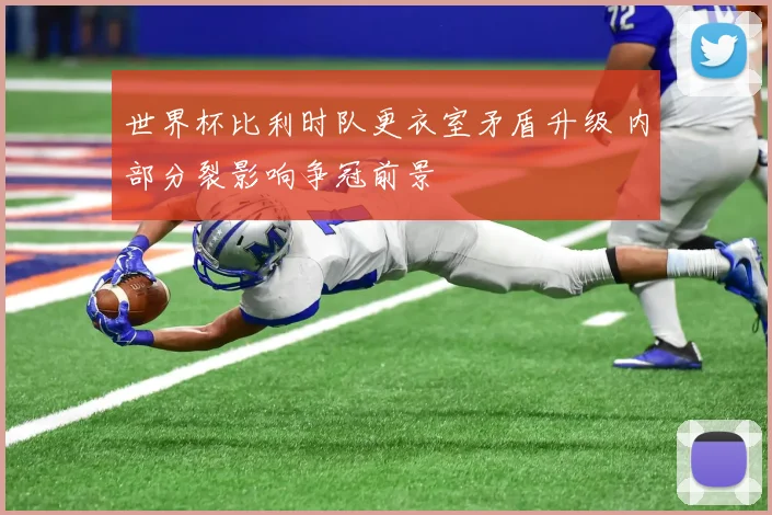 世界杯比利时队更衣室矛盾升级 内部分裂影响争冠前景