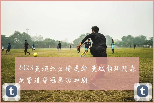 2023英超积分榜更新 曼城领跑阿森纳紧追争冠悬念加剧