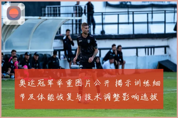 奥运冠军举重图片公开 揭示训练细节及体能恢复与技术调整影响选拔