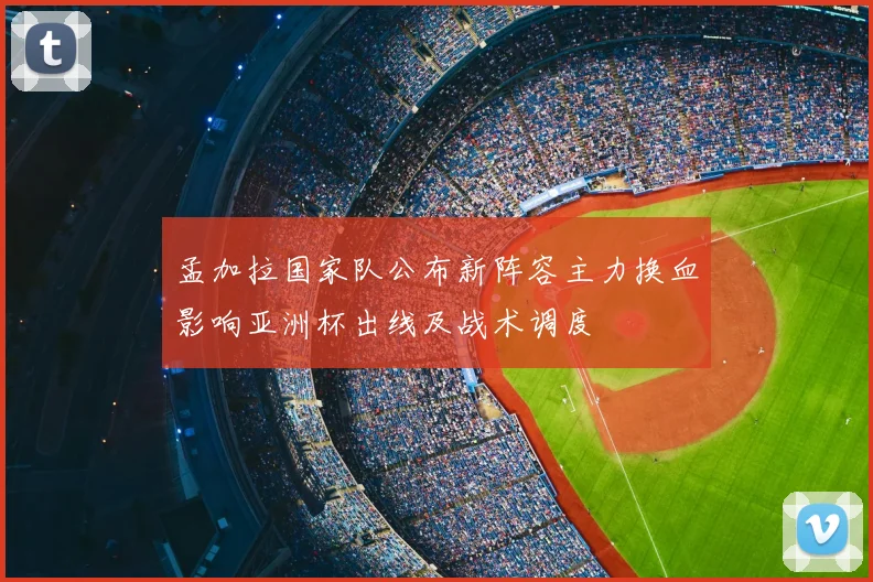 孟加拉国家队公布新阵容主力换血影响亚洲杯出线及战术调度