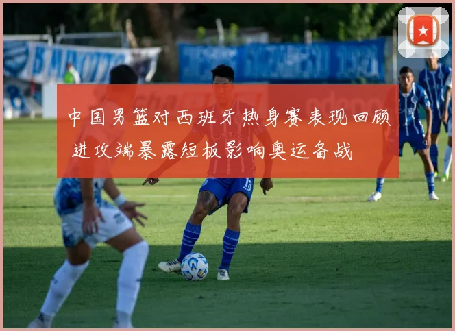 中国男篮对西班牙热身赛表现回顾 进攻端暴露短板影响奥运备战