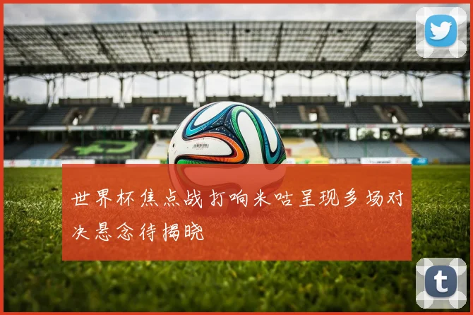 世界杯焦点战打响米咕呈现多场对决悬念待揭晓