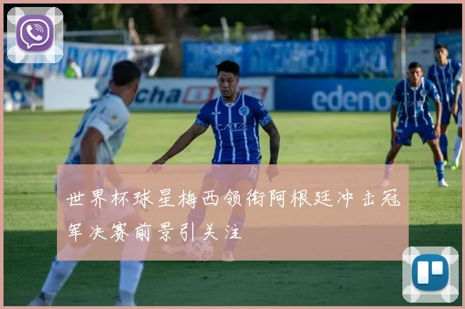 世界杯球星梅西领衔阿根廷冲击冠军决赛前景引关注