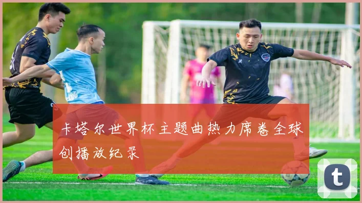 卡塔尔世界杯主题曲热力席卷全球创播放纪录