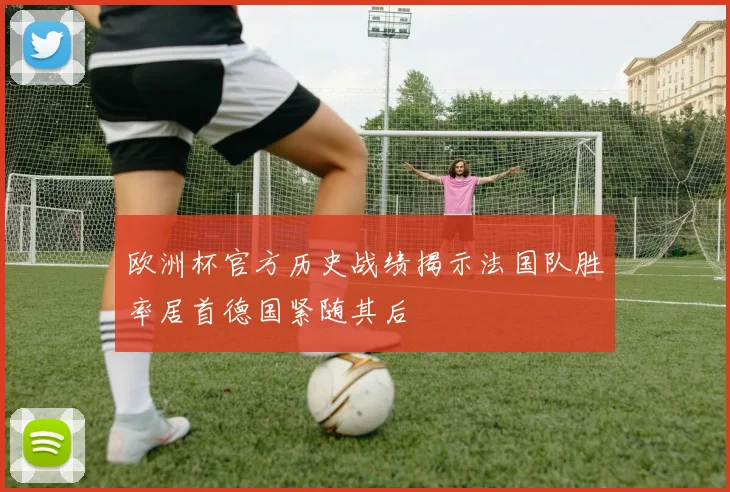 欧洲杯官方历史战绩揭示法国队胜率居首德国紧随其后