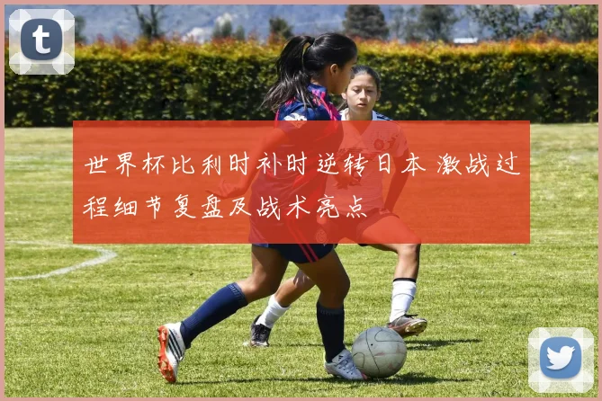 世界杯比利时补时逆转日本 激战过程细节复盘及战术亮点