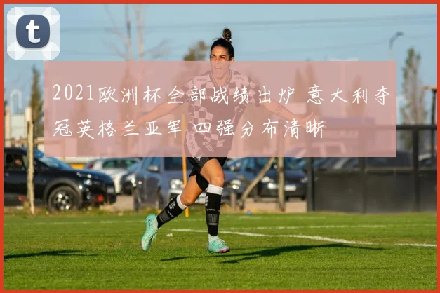 2021欧洲杯全部战绩出炉 意大利夺冠英格兰亚军 四强分布清晰