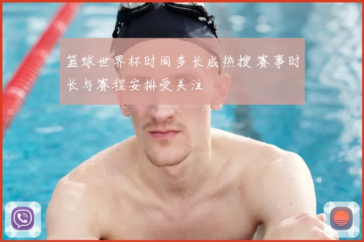 篮球世界杯时间多长成热搜 赛事时长与赛程安排受关注
