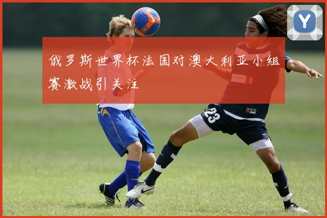 俄罗斯世界杯法国对澳大利亚小组赛激战引关注