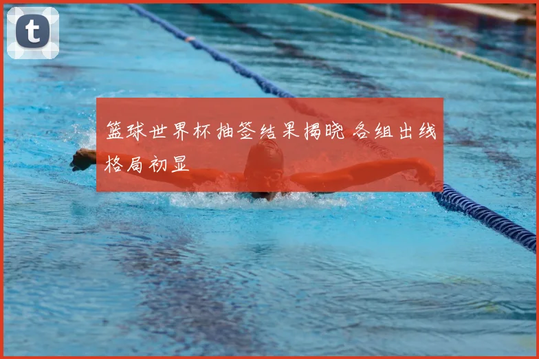 篮球世界杯抽签结果揭晓 各组出线格局初显