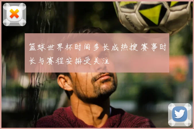 篮球世界杯时间多长成热搜 赛事时长与赛程安排受关注