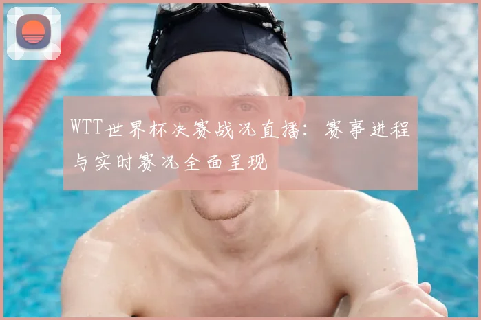 WTT世界杯决赛战况直播：赛事进程与实时赛况全面呈现