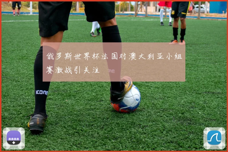 俄罗斯世界杯法国对澳大利亚小组赛激战引关注