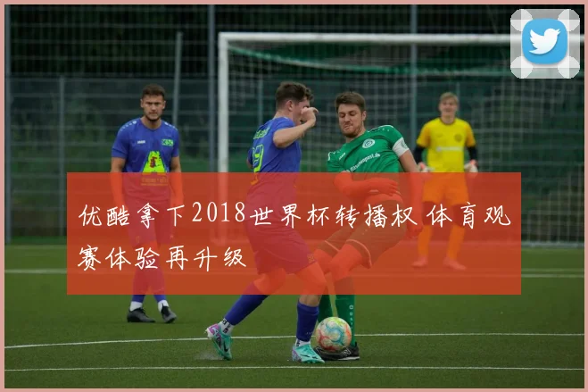 优酷拿下2018世界杯转播权 体育观赛体验再升级