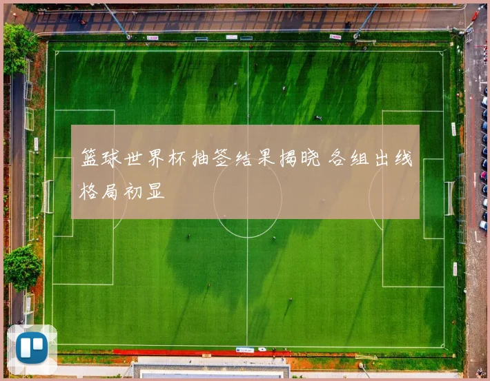 篮球世界杯抽签结果揭晓 各组出线格局初显